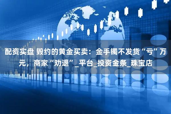 配资实盘 毁约的黄金买卖：金手镯不发货“亏”万元，商家“劝退”_平台_投资金条_珠宝店