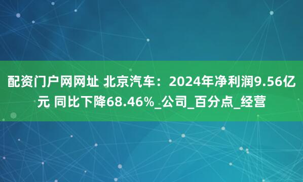 配资门户网网址 北京汽车：2024年净利润9.56亿元 同比下降68.46%_公司_百分点_经营