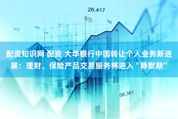 配资知识网 配资 大华银行中国转让个人业务新进展：理财、保险产品交易服务将进入“静默期”