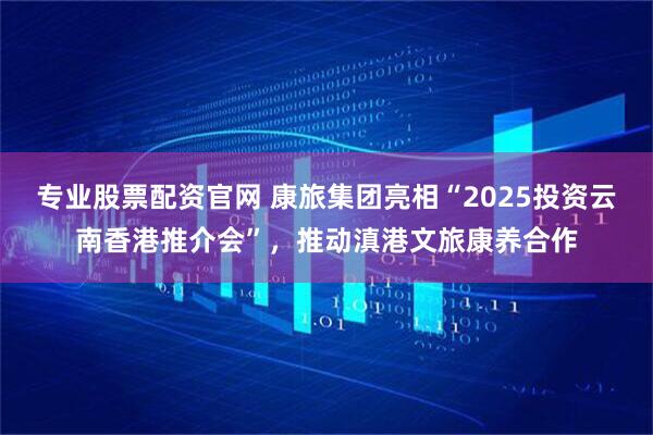 专业股票配资官网 康旅集团亮相“2025投资云南香港推介会”，推动滇港文旅康养合作