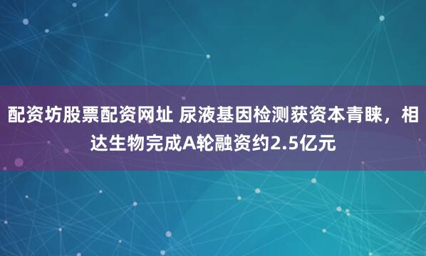配资坊股票配资网址 尿液基因检测获资本青睐，相达生物完成A轮融资约2.5亿元