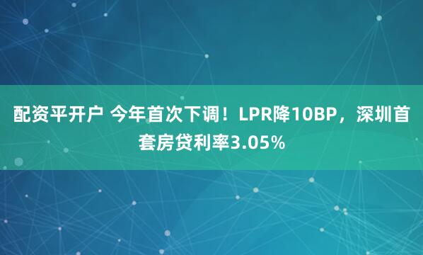 配资平开户 今年首次下调！LPR降10BP，深圳首套房贷利率3.05%