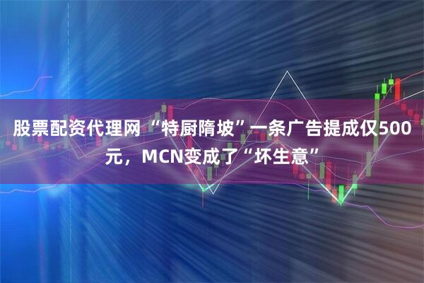股票配资代理网 “特厨隋坡”一条广告提成仅500元，MCN变成了“坏生意”