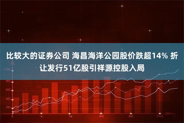 比较大的证券公司 海昌海洋公园股价跌超14% 折让发行51亿股引祥源控股入局
