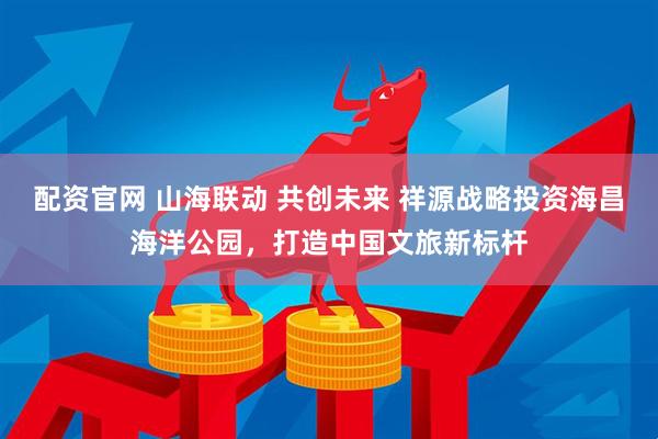 配资官网 山海联动 共创未来 祥源战略投资海昌海洋公园，打造中国文旅新标杆