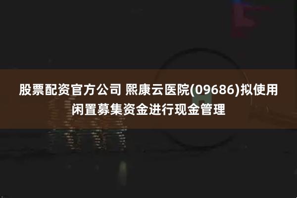 股票配资官方公司 熙康云医院(09686)拟使用闲置募集资金进行现金管理