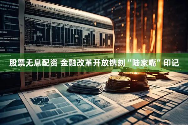 股票无息配资 金融改革开放镌刻“陆家嘴”印记
