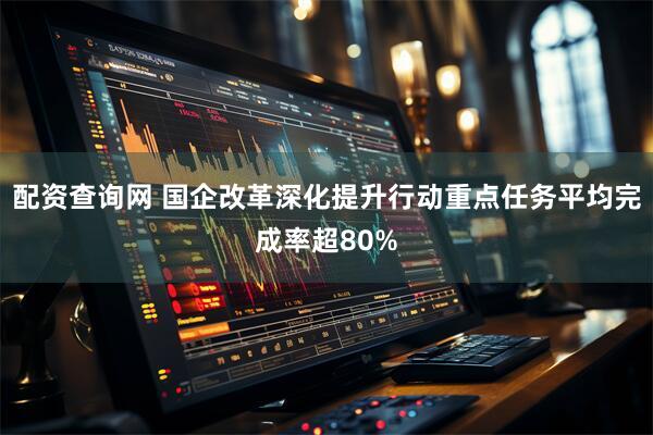 配资查询网 国企改革深化提升行动重点任务平均完成率超80%