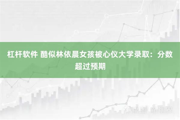 杠杆软件 酷似林依晨女孩被心仪大学录取：分数超过预期