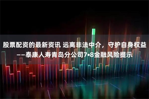 股票配资的最新资讯 远离非法中介，守护自身权益——泰康人寿青岛分公司7•8金融风险提示