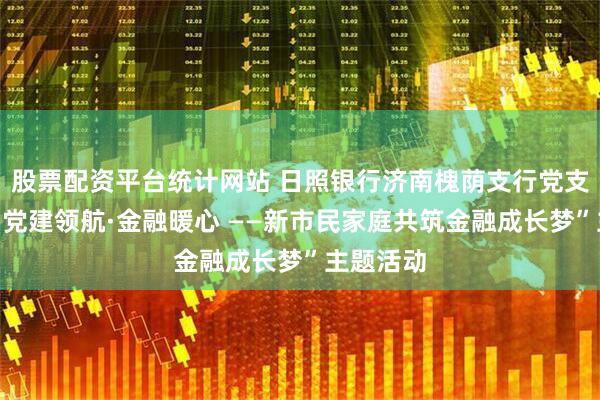 股票配资平台统计网站 日照银行济南槐荫支行党支部开展“党建领航·金融暖心 ——新市民家庭共筑金融成长梦”主题活动