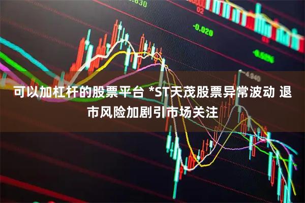 可以加杠杆的股票平台 *ST天茂股票异常波动 退市风险加剧引市场关注