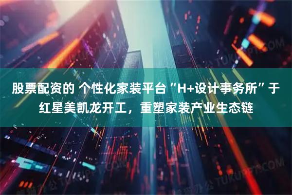 股票配资的 个性化家装平台“H+设计事务所”于红星美凯龙开工，重塑家装产业生态链