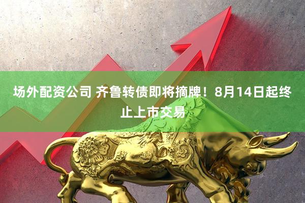 场外配资公司 齐鲁转债即将摘牌！8月14日起终止上市交易