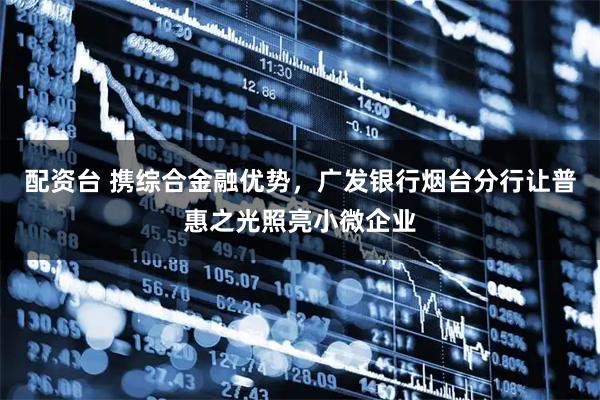 配资台 携综合金融优势，广发银行烟台分行让普惠之光照亮小微企业