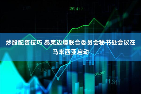 炒股配资技巧 泰柬边境联合委员会秘书处会议在马来西亚启动