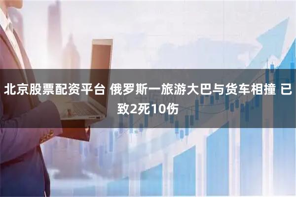 北京股票配资平台 俄罗斯一旅游大巴与货车相撞 已致2死10伤