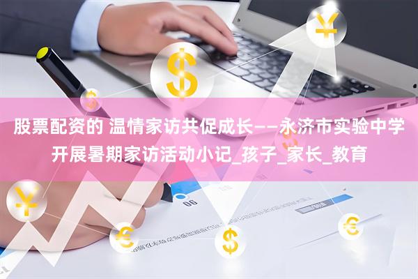 股票配资的 温情家访共促成长——永济市实验中学开展暑期家访活动小记_孩子_家长_教育