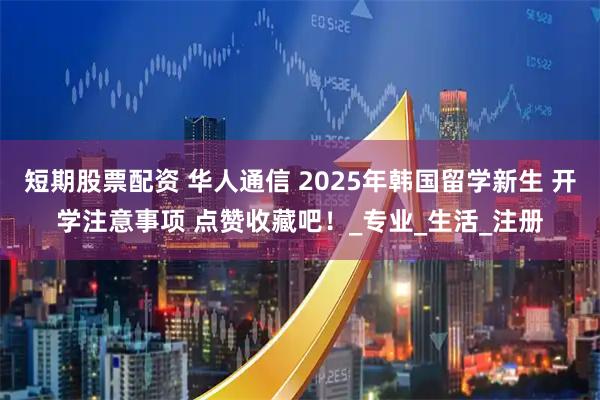 短期股票配资 华人通信 2025年韩国留学新生 开学注意事项 点赞收藏吧！_专业_生活_注册