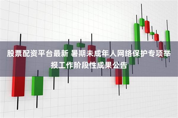 股票配资平台最新 暑期未成年人网络保护专项举报工作阶段性成果公告