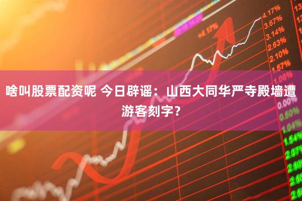 啥叫股票配资呢 今日辟谣：山西大同华严寺殿墙遭游客刻字？