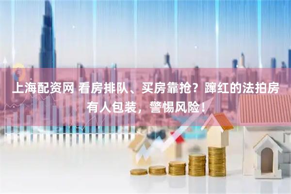 上海配资网 看房排队、买房靠抢？蹿红的法拍房有人包装，警惕风险！