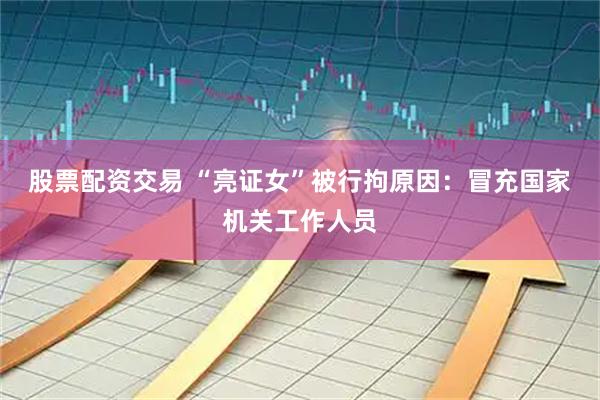 股票配资交易 “亮证女”被行拘原因：冒充国家机关工作人员