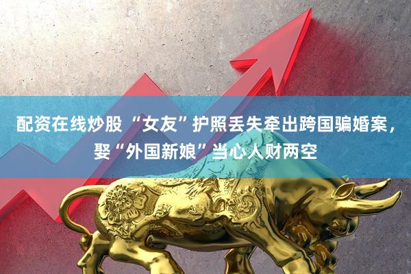配资在线炒股 “女友”护照丢失牵出跨国骗婚案，娶“外国新娘”当心人财两空