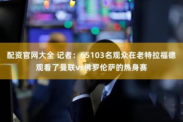 配资官网大全 记者：65103名观众在老特拉福德观看了曼联vs佛罗伦萨的热身赛