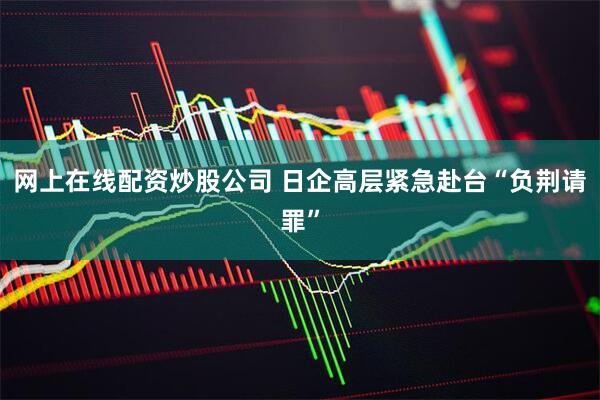 网上在线配资炒股公司 日企高层紧急赴台“负荆请罪”