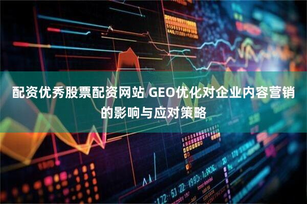 配资优秀股票配资网站 GEO优化对企业内容营销的影响与应对策略