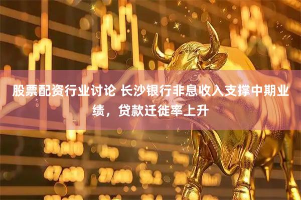 股票配资行业讨论 长沙银行非息收入支撑中期业绩，贷款迁徙率上升