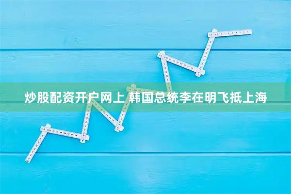 炒股配资开户网上 韩国总统李在明飞抵上海