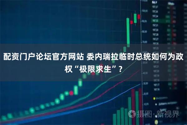 配资门户论坛官方网站 委内瑞拉临时总统如何为政权“极限求生”？