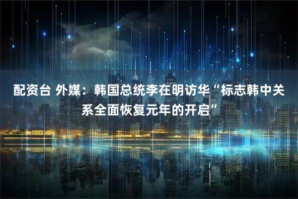 配资台 外媒：韩国总统李在明访华“标志韩中关系全面恢复元年的开启”