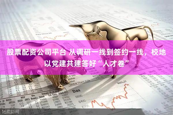 股票配资公司平台 从调研一线到签约一线，校地以党建共建答好“人才卷”