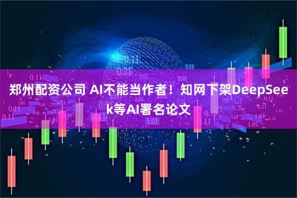 郑州配资公司 AI不能当作者！知网下架DeepSeek等AI署名论文