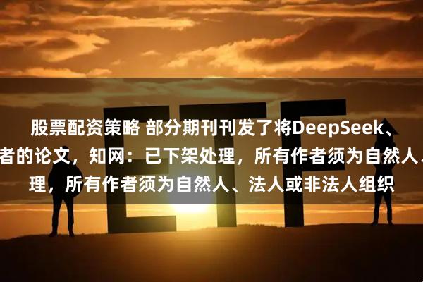 股票配资策略 部分期刊刊发了将DeepSeek、Gemini等AI列为作者的论文，知网：已下架处理，所有作者须为自然人、法人或非法人组织