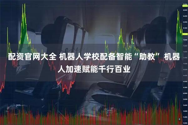 配资官网大全 机器人学校配备智能“助教” 机器人加速赋能千行百业