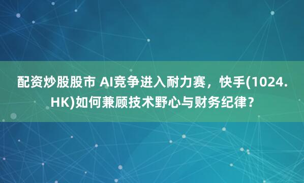 配资炒股股市 AI竞争进入耐力赛，快手(1024.HK)如何兼顾技术野心与财务纪律？