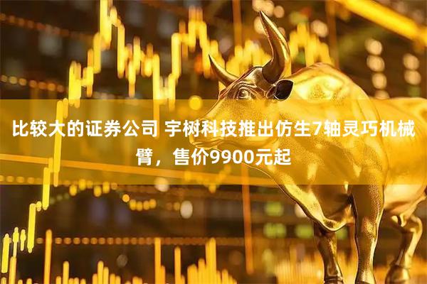 比较大的证券公司 宇树科技推出仿生7轴灵巧机械臂，售价9900元起