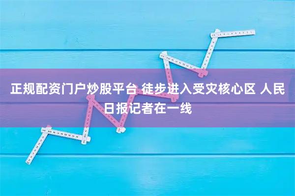 正规配资门户炒股平台 徒步进入受灾核心区 人民日报记者在一线